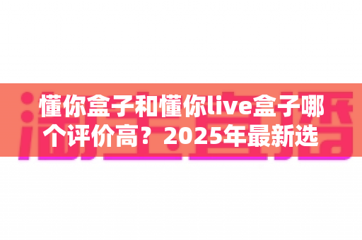 懂你盒子和懂你live盒子哪个评价高?2025年最新选购指南与真实口碑全解析 懂你盒子和懂你live盒子哪个评价高?2025年最新选购指南与真实口碑全解析