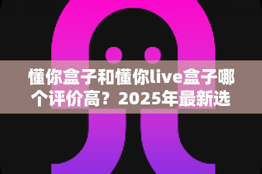 懂你盒子和懂你live盒子哪个评价高?2025年最新选购指南与真实口碑全解析 懂你盒子和懂你live盒子哪个评价高?2025年最新选购指南与真实口碑全解析