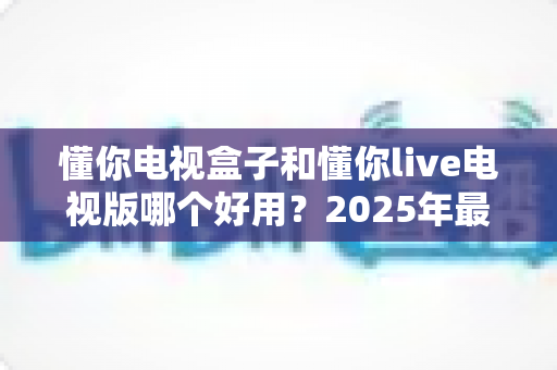 懂你电视盒子和懂你live电视版哪个好用？2025年最全对比评测指南帮你选对不踩坑