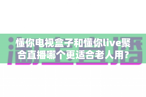 懂你电视盒子和懂你live聚合直播哪个更适合老人用?专为中老年用户打造的观看方案深度对比与选购指南 懂你电视盒子和懂你live聚合直播哪个更适合老人用?专为中老年用户打造的观看方案深度对比与选购指南