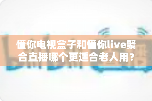 懂你电视盒子和懂你live聚合直播哪个更适合老人用?专为中老年用户打造的观看方案深度对比与选购指南 懂你电视盒子和懂你live聚合直播哪个更适合老人用?专为中老年用户打造的观看方案深度对比与选购指南