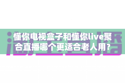 懂你电视盒子和懂你live聚合直播哪个更适合老人用？专为中老年用户打造的观看方案深度对比与选购指南