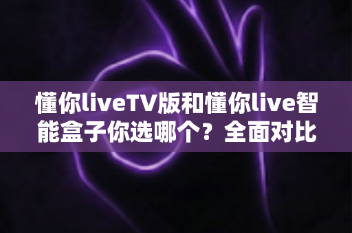 懂你liveTV版和懂你live智能盒子你选哪个？全面对比分析助你轻松做出最佳选择