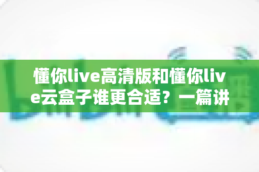 懂你live高清版和懂你live云盒子谁更合适？一篇讲透差异的实用选购指南