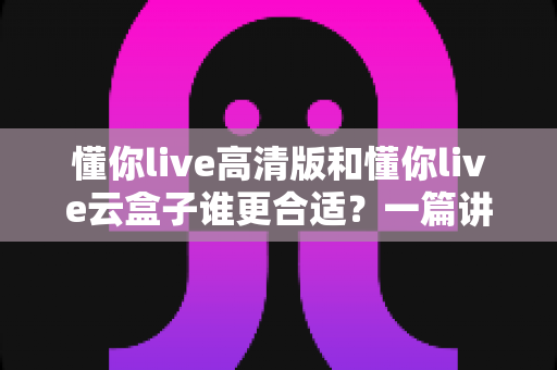 懂你live高清版和懂你live云盒子谁更合适？一篇讲透差异的实用选购指南