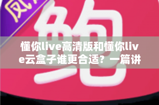 懂你live高清版和懂你live云盒子谁更合适？一篇讲透差异的实用选购指南