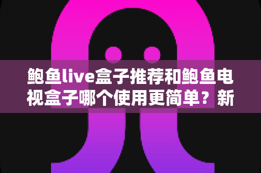 鲍鱼live盒子推荐和鲍鱼电视盒子哪个使用更简单？新手也能看懂的全面对比与选购指南