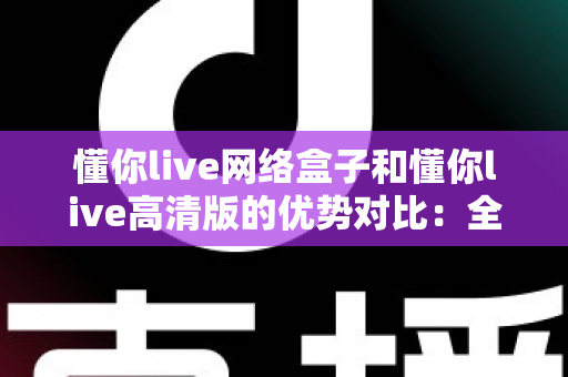 懂你live网络盒子和懂你live高清版的优势对比：全面解析助你选出最适合的观影利器