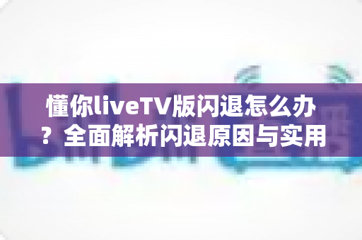 懂你liveTV版闪退怎么办？全面解析闪退原因与实用解决方案指南