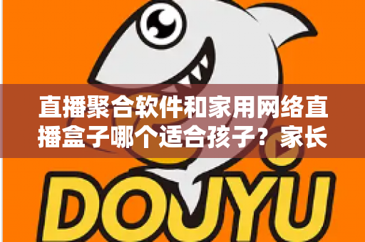 直播聚合软件和家用网络直播盒子哪个适合孩子?家长必读的全维度安全选购指南 直播聚合软件和家用网络直播盒子哪个适合孩子?家长必读的全维度安全选购指南