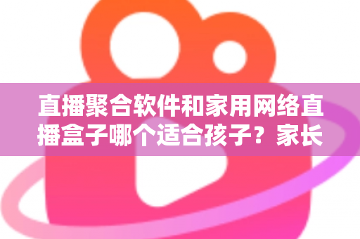 直播聚合软件和家用网络直播盒子哪个适合孩子？家长必读的全维度安全选购指南