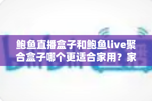 鲍鱼直播盒子和鲍鱼live聚合盒子哪个更适合家用？家庭电视盒子选购全攻略