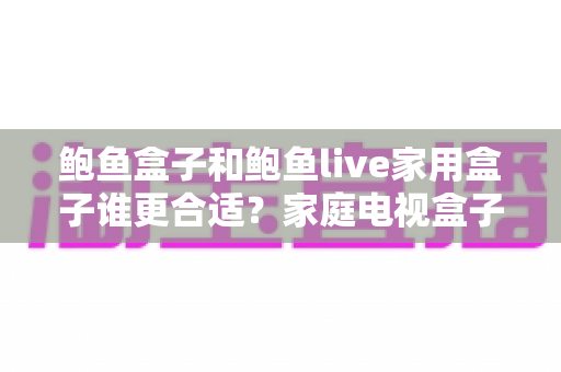 鲍鱼盒子和鲍鱼live家用盒子谁更合适？家庭电视盒子选购深度对比全攻略