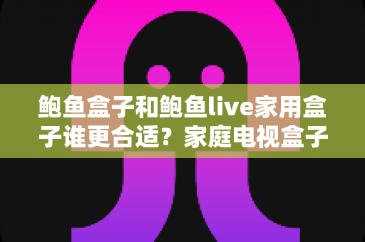 鲍鱼盒子和鲍鱼live家用盒子谁更合适？家庭电视盒子选购深度对比全攻略
