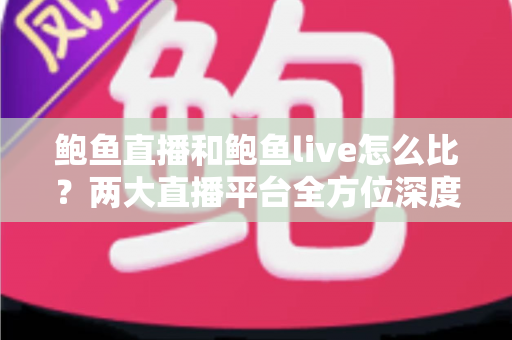鲍鱼直播和鲍鱼live怎么比？两大直播平台全方位深度对比评测指南