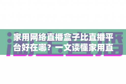 家用网络直播盒子比直播平台好在哪？一文读懂家用直播盒子的核心优势与实用选购指南