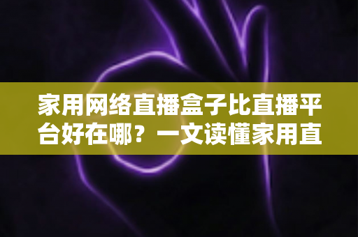 家用网络直播盒子比直播平台好在哪？一文读懂家用直播盒子的核心优势与实用选购指南