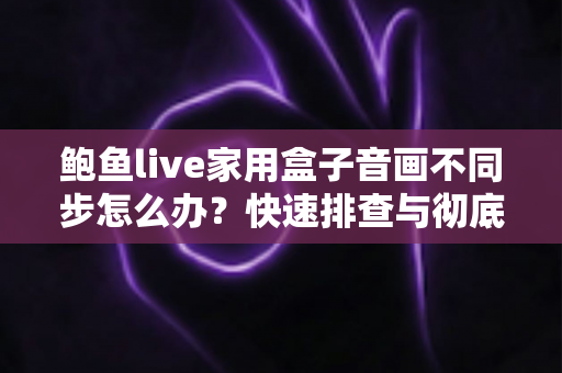 鲍鱼live家用盒子音画不同步怎么办？快速排查与彻底解决方案全攻略