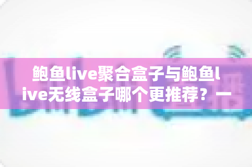 鲍鱼live聚合盒子与鲍鱼live无线盒子哪个更推荐？一篇文章看懂差异，选对不踩坑