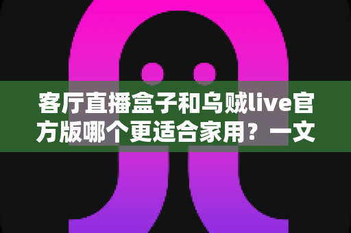 客厅直播盒子和乌贼live官方版哪个更适合家用？一文读懂家庭影音最优解
