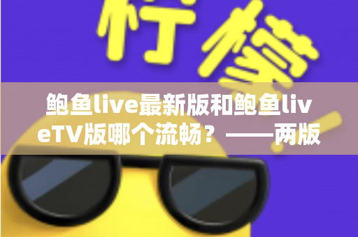 鲍鱼live最新版和鲍鱼liveTV版哪个流畅？——两版流畅度全面对比与实用选择指南