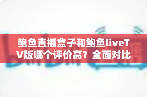 鲍鱼直播盒子和鲍鱼liveTV版哪个评价高？全面对比分析与用户口碑深度解读