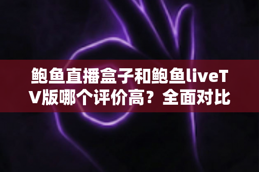 鲍鱼直播盒子和鲍鱼liveTV版哪个评价高？全面对比分析与用户口碑深度解读