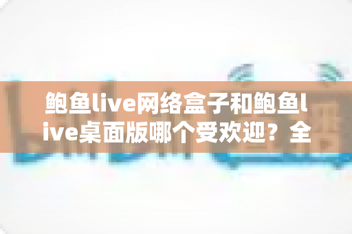 鲍鱼live网络盒子和鲍鱼live桌面版哪个受欢迎?全面对比与选购指南 鲍鱼live网络盒子和鲍鱼live桌面版哪个受欢迎?全面对比与选购指南