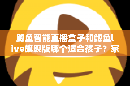 鲍鱼智能直播盒子和鲍鱼live旗舰版哪个适合孩子?家长必读的选购与使用管控全攻略 鲍鱼智能直播盒子和鲍鱼live旗舰版哪个适合孩子?家长必读的选购与使用管控全攻略