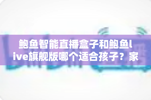 鲍鱼智能直播盒子和鲍鱼live旗舰版哪个适合孩子?家长必读的选购与使用管控全攻略 鲍鱼智能直播盒子和鲍鱼live旗舰版哪个适合孩子?家长必读的选购与使用管控全攻略