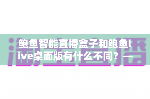 鲍鱼智能直播盒子和鲍鱼live桌面版有什么不同？——一篇文章帮你彻底搞懂两款直播工具的差异与选择