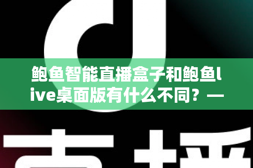 鲍鱼智能直播盒子和鲍鱼live桌面版有什么不同？——一篇文章帮你彻底搞懂两款直播工具的差异与选择