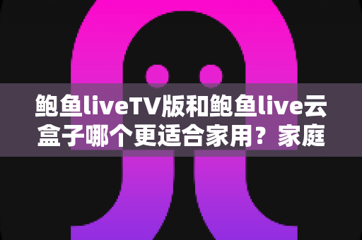 鲍鱼liveTV版和鲍鱼live云盒子哪个更适合家用?家庭观影方案全面对比与实用选购指南 鲍鱼liveTV版和鲍鱼live云盒子哪个更适合家用?家庭观影方案全面对比与实用选购指南