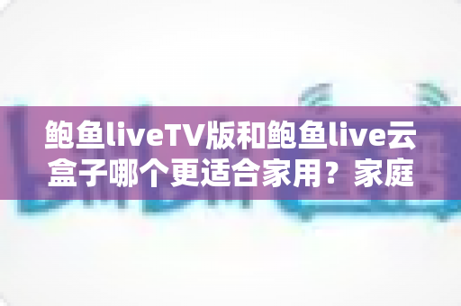 鲍鱼liveTV版和鲍鱼live云盒子哪个更适合家用?家庭观影方案全面对比与实用选购指南 鲍鱼liveTV版和鲍鱼live云盒子哪个更适合家用?家庭观影方案全面对比与实用选购指南