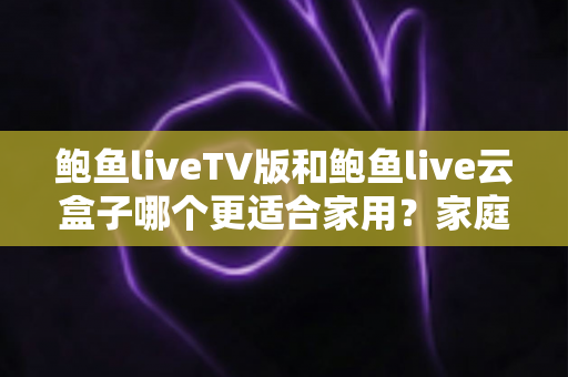 鲍鱼liveTV版和鲍鱼live云盒子哪个更适合家用?家庭观影方案全面对比与实用选购指南 鲍鱼liveTV版和鲍鱼live云盒子哪个更适合家用?家庭观影方案全面对比与实用选购指南