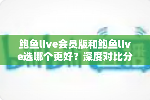 鲍鱼live会员版和鲍鱼live选哪个更好？深度对比分析与实用选择指南