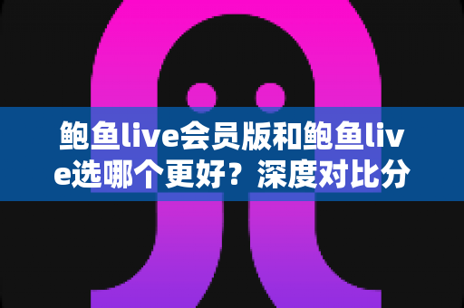 鲍鱼live会员版和鲍鱼live选哪个更好？深度对比分析与实用选择指南