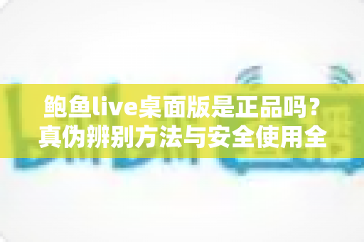 鲍鱼live桌面版是正品吗？真伪辨别方法与安全使用全指南