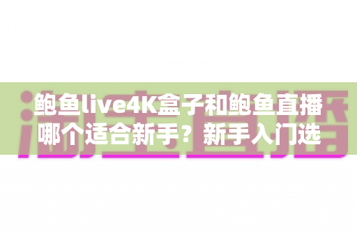 鲍鱼live4K盒子和鲍鱼直播哪个适合新手？新手入门选购与使用全指南