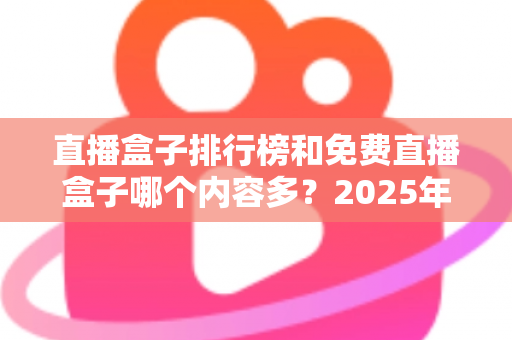 直播盒子排行榜和免费直播盒子哪个内容多?2025年最新对比指南与选择建议 直播盒子排行榜和免费直播盒子哪个内容多?2025年最新对比指南与选择建议