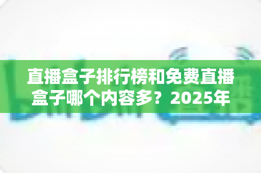 直播盒子排行榜和免费直播盒子哪个内容多？2025年最新对比指南与选择建议
