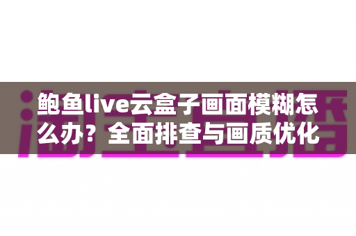 鲍鱼live云盒子画面模糊怎么办?全面排查与画质优化实用指南 鲍鱼live云盒子画面模糊怎么办?全面排查与画质优化实用指南