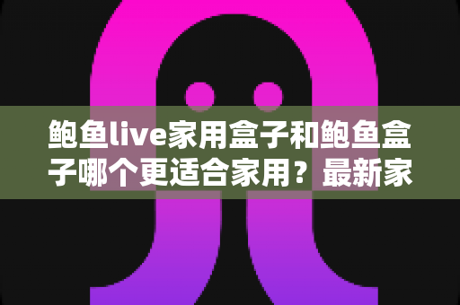 鲍鱼live家用盒子和鲍鱼盒子哪个更适合家用？最新家用电视盒子深度对比与家庭选购实战指南