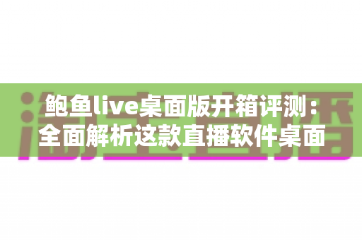 鲍鱼live桌面版开箱评测：全面解析这款直播软件桌面客户端的真实表现与使用体验