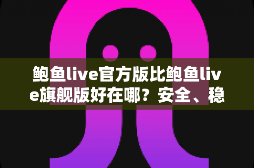 鲍鱼live官方版比鲍鱼live旗舰版好在哪？安全、稳定、流畅全方位对比，帮你选对版本