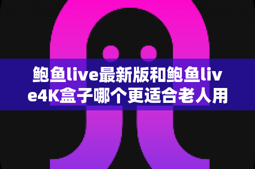 鲍鱼live最新版和鲍鱼live4K盒子哪个更适合老人用？子女必读的选购对比指南