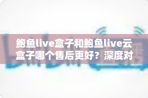 鲍鱼live盒子和鲍鱼live云盒子哪个售后更好？深度对比与避坑选购指南