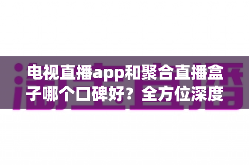 电视直播app和聚合直播盒子哪个口碑好?全方位深度对比评测,帮你找到最适合的观看方案 电视直播app和聚合直播盒子哪个口碑好?全方位深度对比评测,帮你找到最适合的观看方案