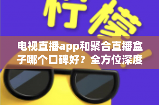 电视直播app和聚合直播盒子哪个口碑好？全方位深度对比评测，帮你找到最适合的观看方案