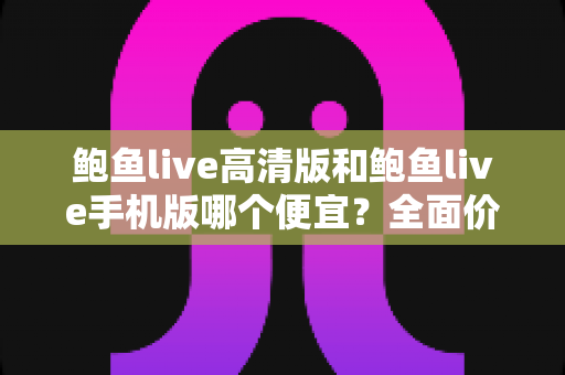 鲍鱼live高清版和鲍鱼live手机版哪个便宜？全面价格对比与选购指南
